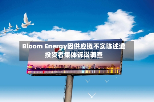 Bloom Energy因供应链不实陈述遭投资者集体诉讼调查-第2张图片
