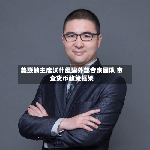 美联储主席沃什组建外部专家团队 审查货币政策框架