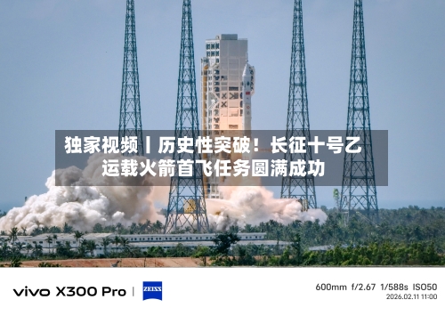 独家视频丨历史性突破！长征十号乙运载火箭首飞任务圆满成功-第3张图片