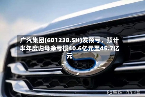 广汽集团(601238.SH)发预亏	，预计半年度归母净亏损40.6亿元至45.7亿元-第3张图片