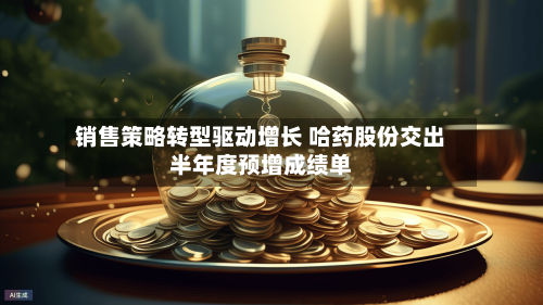 销售策略转型驱动增长 哈药股份交出半年度预增成绩单-第3张图片