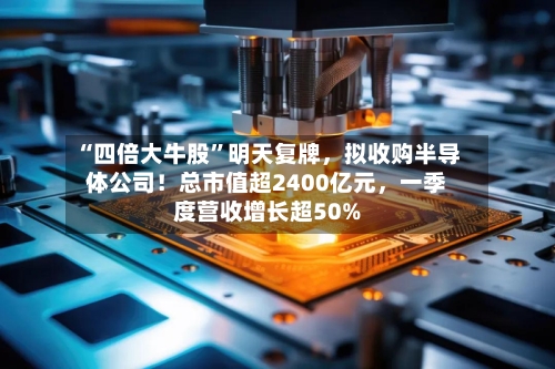 “四倍大牛股	”明天复牌	，拟收购半导体公司！总市值超2400亿元，一季度营收增长超50%-第2张图片