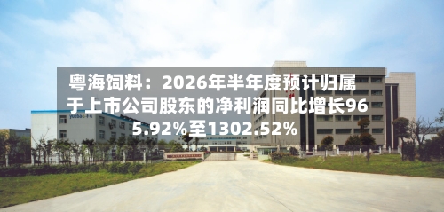 粤海饲料：2026年半年度预计归属于上市公司股东的净利润同比增长965.92%至1302.52%-第2张图片