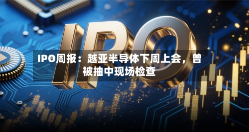 IPO周报：越亚半导体下周上会，曾被抽中现场检查-第2张图片