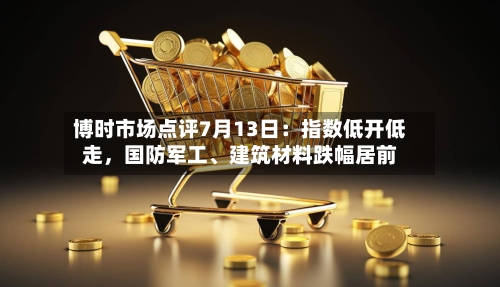 博时市场点评7月13日：指数低开低走，国防军工、建筑材料跌幅居前
