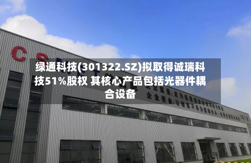 绿通科技(301322.SZ)拟取得诚瑞科技51%股权 其核心产品包括光器件耦合设备-第3张图片