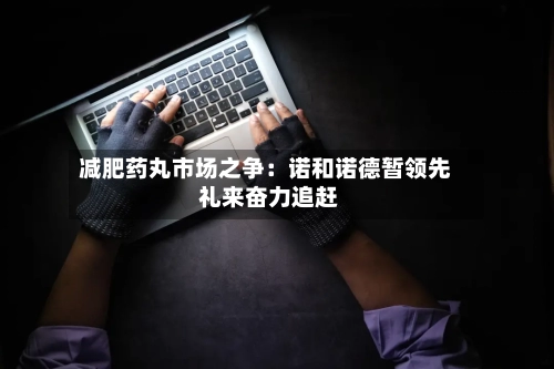 减肥药丸市场之争:诺和诺德暂领先 礼来奋力追赶-第3张图片