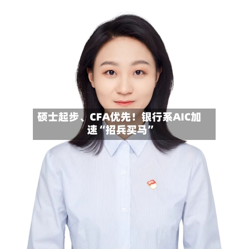 硕士起步	、CFA优先！银行系AIC加速“招兵买马”-第2张图片