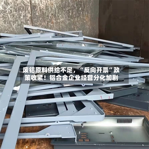 废铝原料供给不足	，“反向开票	”政策收紧！铝合金企业经营分化加剧-第2张图片