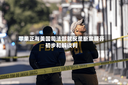 苹果正与美国司法部就反垄断案展开初步和解谈判
