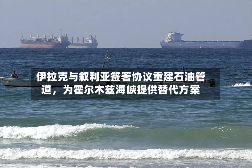 伊拉克与叙利亚签署协议重建石油管道	，为霍尔木兹海峡提供替代方案-第2张图片