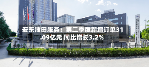 安东油田服务：第二季度新增订单31.09亿元 同比增长3.2%-第2张图片
