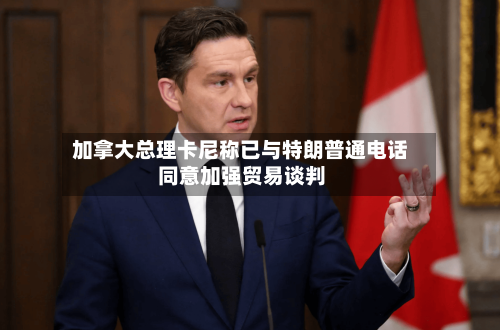 加拿大总理卡尼称已与特朗普通电话 同意加强贸易谈判