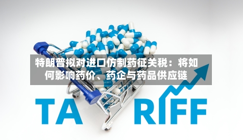 特朗普拟对进口仿制药征关税：将如何影响药价、药企与药品供应链