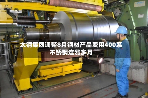 太钢集团调整8月钢材产品费用400系不锈钢连涨多月-第3张图片