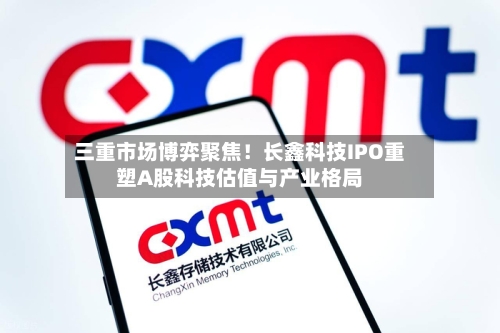 三重市场博弈聚焦！长鑫科技IPO重塑A股科技估值与产业格局