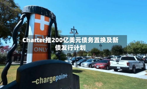 Charter推200亿美元债务置换及新债发行计划