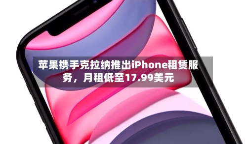 苹果携手克拉纳推出iPhone租赁服务，月租低至17.99美元