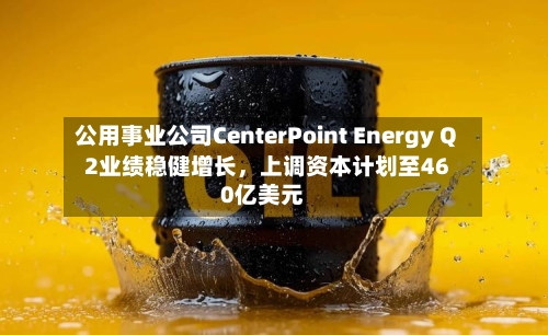 公用事业公司CenterPoint Energy Q2业绩稳健增长	，上调资本计划至460亿美元-第2张图片