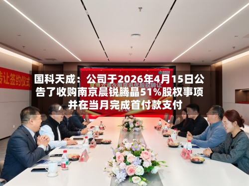 国科天成：公司于2026年4月15日公告了收购南京晨锐腾晶51%股权事项，并在当月完成首付款支付-第3张图片