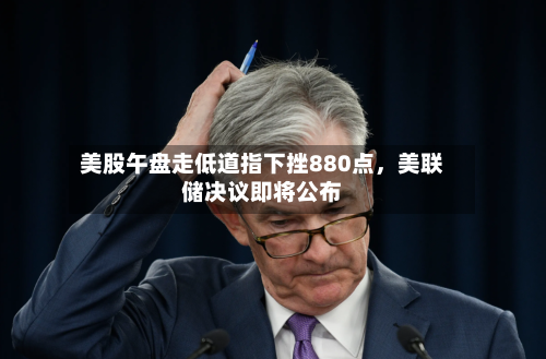 美股午盘走低道指下挫880点，美联储决议即将公布-第3张图片