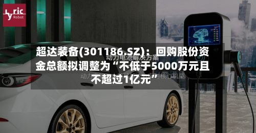 超达装备(301186.SZ)：回购股份资金总额拟调整为“不低于5000万元且不超过1亿元	”-第2张图片