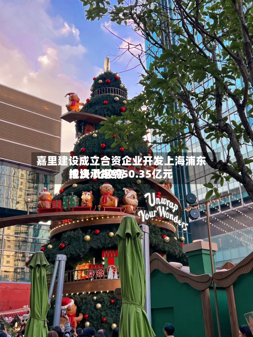 嘉里建设成立合资企业开发上海浦东地块 比较高
投资承担约50.35亿元-第2张图片
