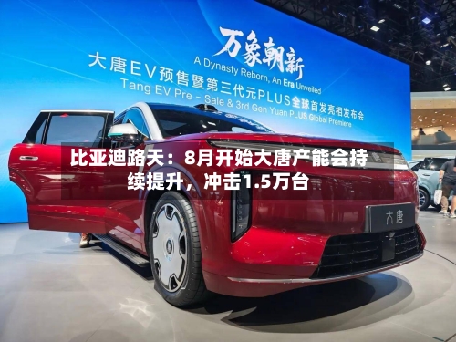 比亚迪路天：8月开始大唐产能会持续提升	，冲击1.5万台-第2张图片
