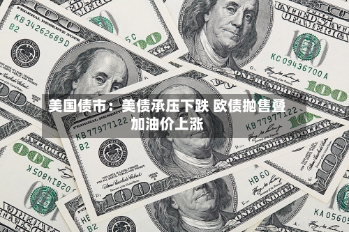 美国债市：美债承压下跌 欧债抛售叠加油价上涨-第2张图片