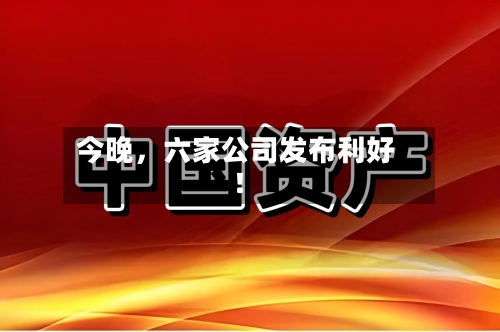 今晚，六家公司发布利好！-第2张图片