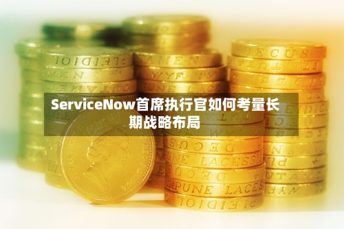 ServiceNow首席执行官如何考量长期战略布局-第2张图片