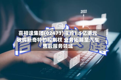 喜相逢集团(02473)拟约1.5亿港元收购新奇特的控制权 业务拓展至汽车售后服务领域-第2张图片