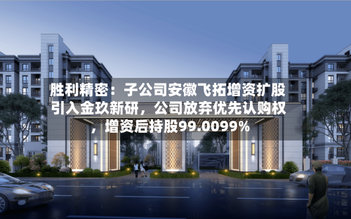 胜利精密：子公司安徽飞拓增资扩股引入金玖新研，公司放弃优先认购权，增资后持股99.0099%-第2张图片