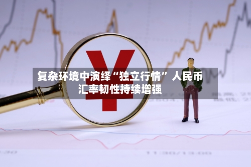 复杂环境中演绎“独立行情” 人民币汇率韧性持续增强-第2张图片