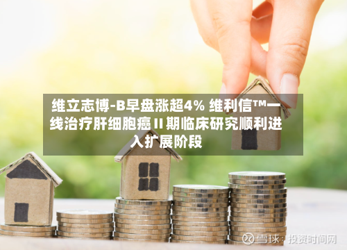 维立志博-B早盘涨超4% 维利信™一线治疗肝细胞癌Ⅱ期临床研究顺利进入扩展阶段