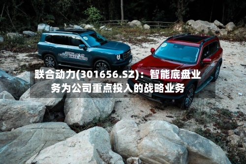 联合动力(301656.SZ)：智能底盘业务为公司重点投入的战略业务-第3张图片