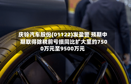 庆铃汽车股份(01122)发盈警 预期中期取得除税前亏损同比扩大至约7500万元至9500万元-第2张图片