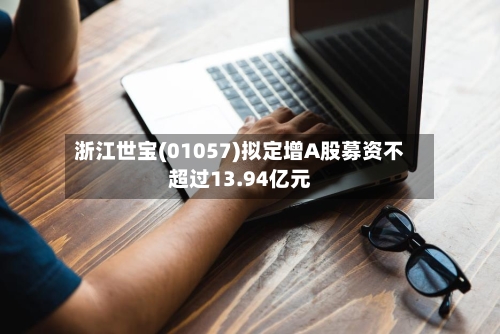 浙江世宝(01057)拟定增A股募资不超过13.94亿元-第1张图片