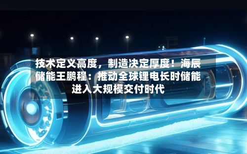技术定义高度，制造决定厚度！海辰储能王鹏程：推动全球锂电长时储能进入大规模交付时代-第2张图片