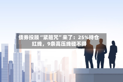 债券投顾“紧箍咒”来了：25%持仓红线，9条高压线碰不得