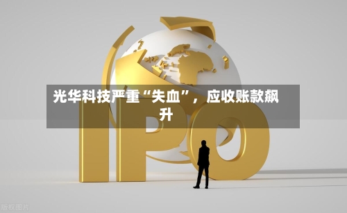光华科技严重“失血”，应收账款飙升-第2张图片