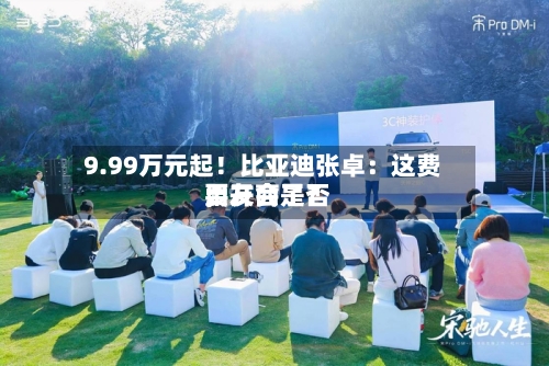 9.99万元起！比亚迪张卓：这费用，友商是否要开会了？
