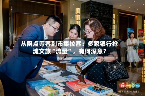 从网点等客到市集拉客：多家银行抢滩文旅“流量	”，有何深意？-第2张图片