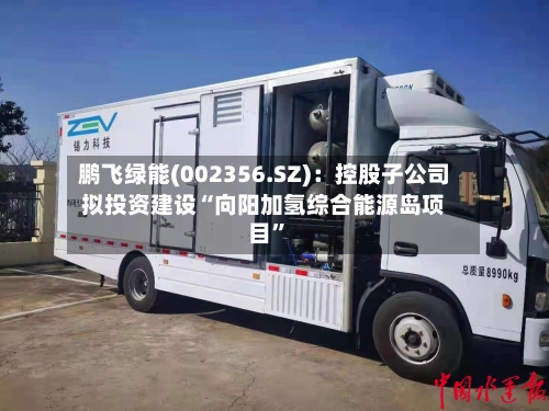 鹏飞绿能(002356.SZ)：控股子公司拟投资建设“向阳加氢综合能源岛项目”