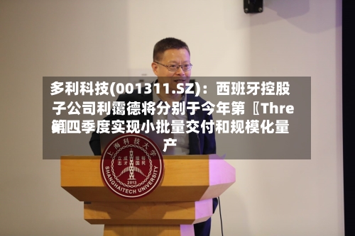 多利科技(001311.SZ)：西班牙控股子公司利霭德将分别于今年第〖Three〗、第四季度实现小批量交付和规模化量产