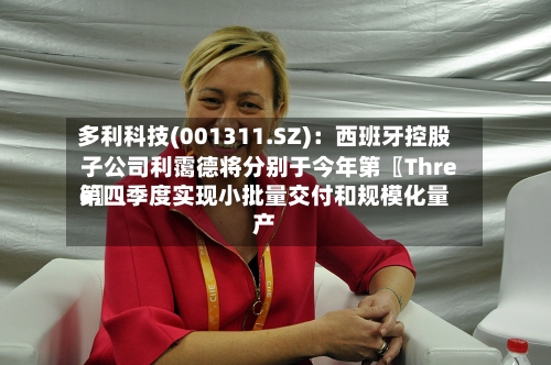多利科技(001311.SZ)：西班牙控股子公司利霭德将分别于今年第〖Three〗、第四季度实现小批量交付和规模化量产-第2张图片