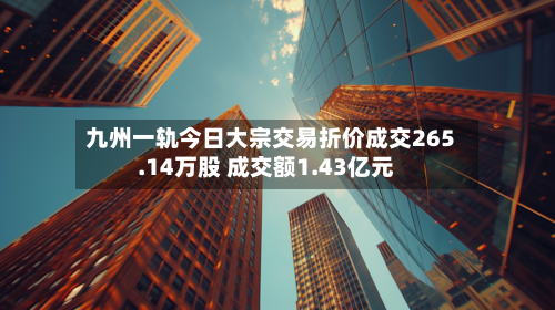 九州一轨今日大宗交易折价成交265.14万股 成交额1.43亿元