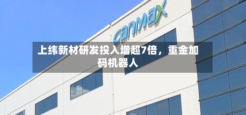 上纬新材研发投入增超7倍，重金加码机器人-第2张图片