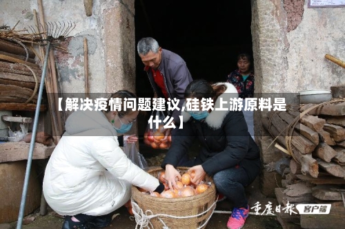 【解决疫情问题建议,硅铁上游原料是什么】