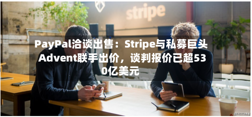 PayPal洽谈出售：Stripe与私募巨头Advent联手出价，谈判报价已超530亿美元-第2张图片
